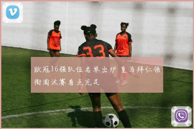 欧冠16强队伍名单出炉 皇马拜仁领衔淘汰赛看点充足