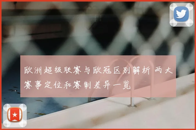 欧洲超级联赛与欧冠区别解析 两大赛事定位和赛制差异一览