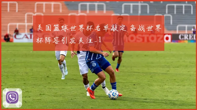 美国篮球世界杯名单敲定 备战世界杯阵容引发关注_1