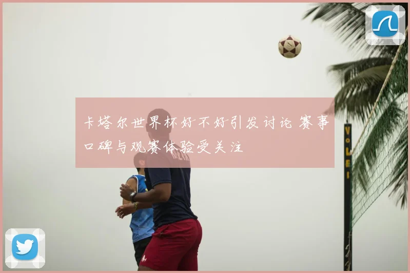 卡塔尔世界杯好不好引发讨论 赛事口碑与观赛体验受关注