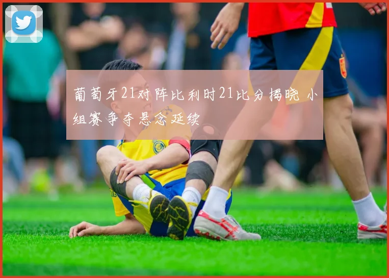 葡萄牙21对阵比利时21比分揭晓 小组赛争夺悬念延续