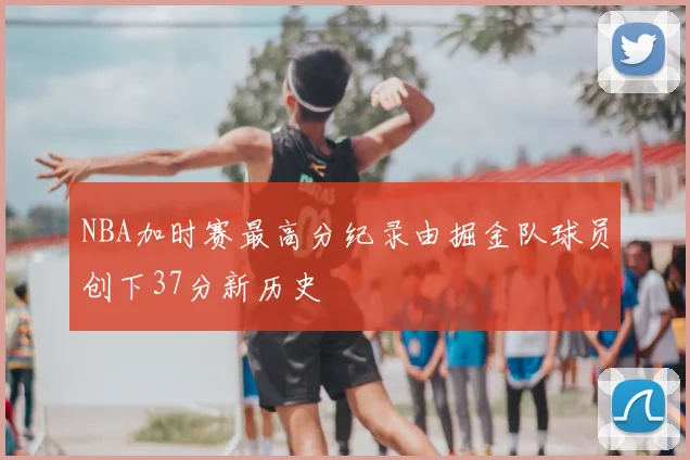 NBA加时赛最高分纪录由掘金队球员创下37分新历史