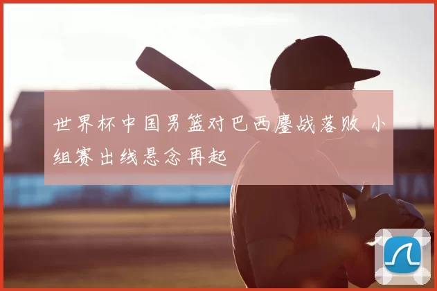 世界杯中国男篮对巴西鏖战落败 小组赛出线悬念再起