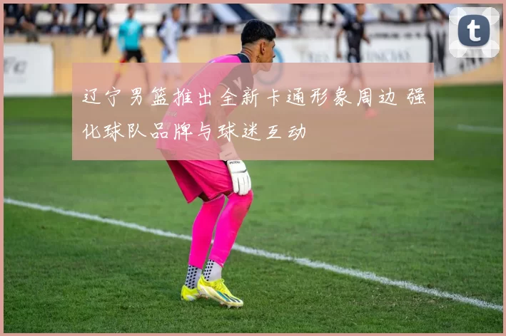 辽宁男篮推出全新卡通形象周边 强化球队品牌与球迷互动