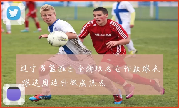 辽宁男篮推出全新联名合作款球衣 球迷周边升级成焦点