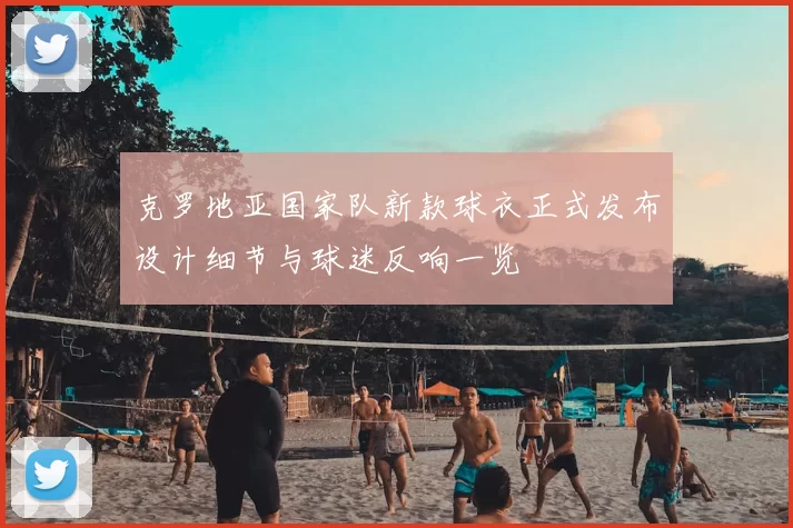 克罗地亚国家队新款球衣正式发布设计细节与球迷反响一览