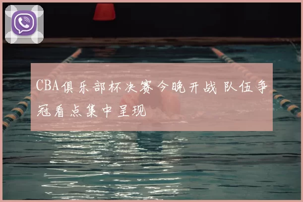 CBA俱乐部杯决赛今晚开战 队伍争冠看点集中呈现