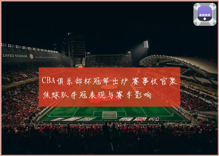 CBA俱乐部杯冠军出炉 赛事收官聚焦球队夺冠表现与赛季影响