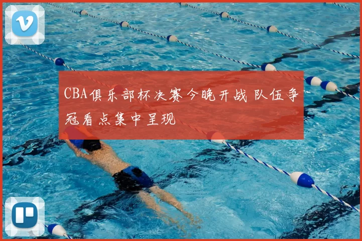 CBA俱乐部杯决赛今晚开战 队伍争冠看点集中呈现