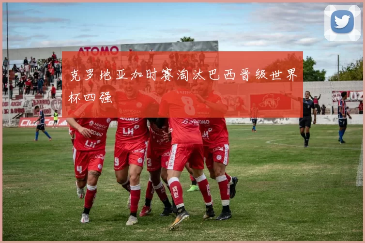 克罗地亚加时赛淘汰巴西晋级世界杯四强