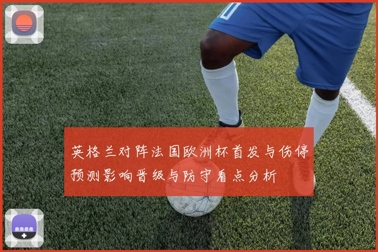 英格兰对阵法国欧洲杯首发与伤停预测影响晋级与防守看点分析