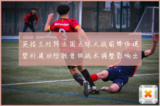英格兰对阵法国点球大战前锋伤退替补建功险胜晋级战术调整影响出线