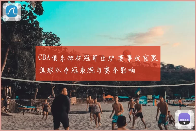 CBA俱乐部杯冠军出炉 赛事收官聚焦球队夺冠表现与赛季影响