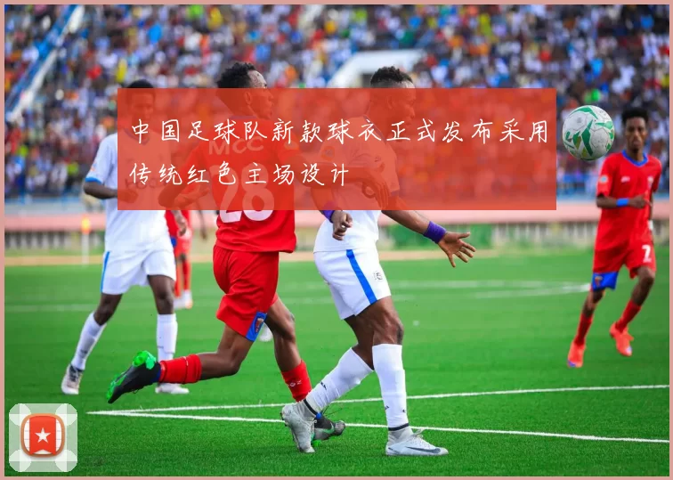 中国足球队新款球衣正式发布采用传统红色主场设计