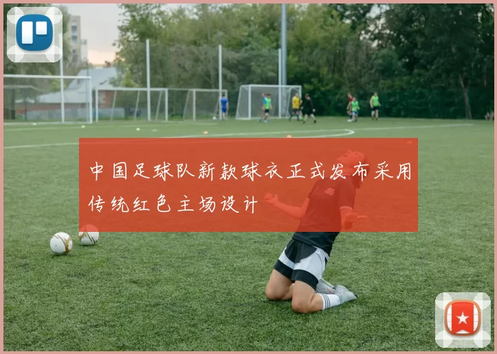 中国足球队新款球衣正式发布采用传统红色主场设计