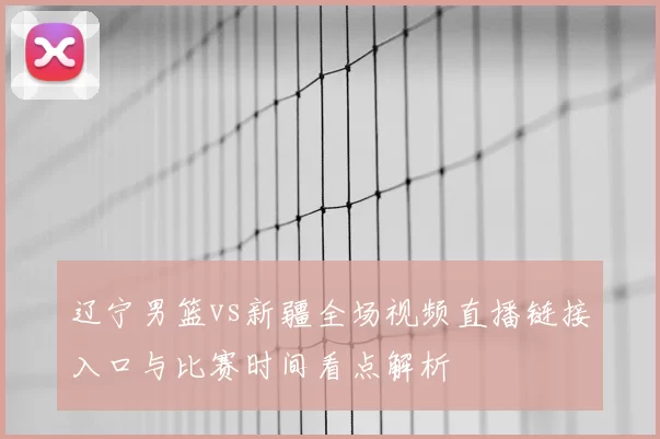 辽宁男篮vs新疆全场视频直播链接入口与比赛时间看点解析