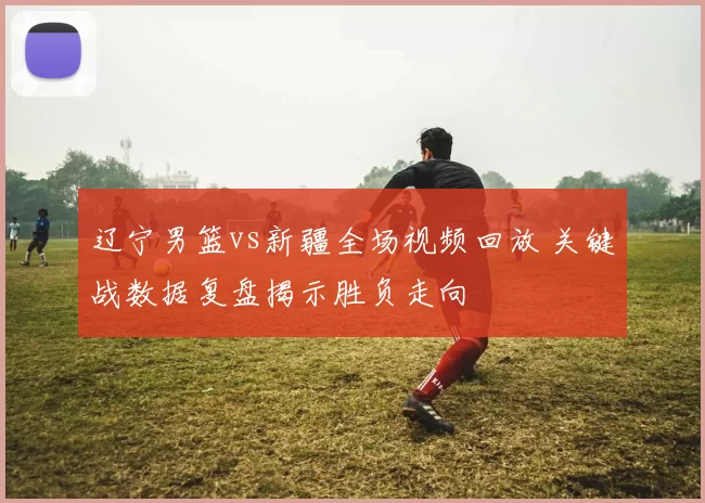 辽宁男篮vs新疆全场视频回放 关键战数据复盘揭示胜负走向