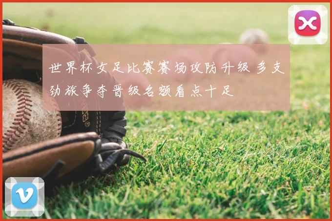 世界杯女足比赛赛场攻防升级 多支劲旅争夺晋级名额看点十足