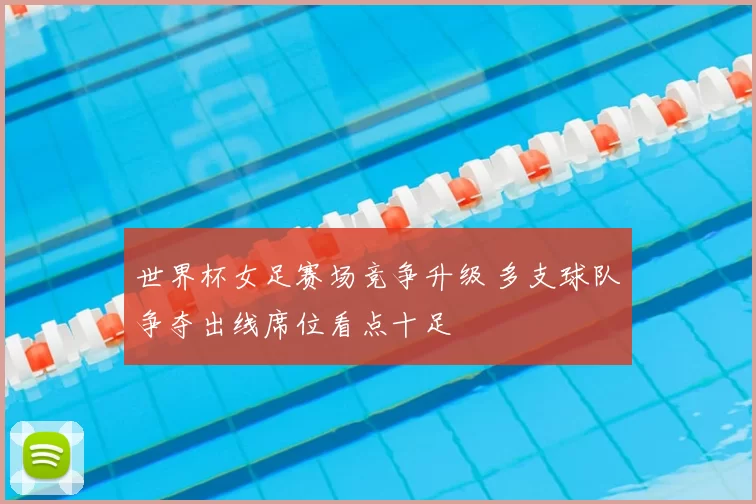 世界杯女足赛场竞争升级 多支球队争夺出线席位看点十足