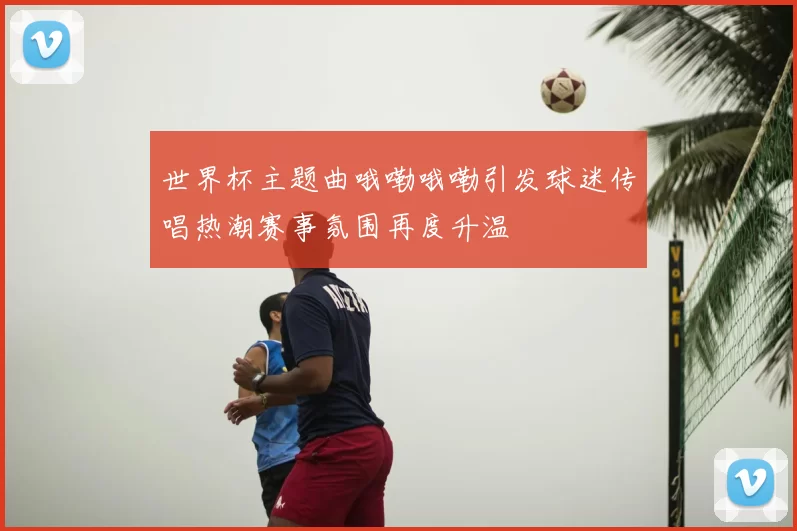 世界杯主题曲哦嘞哦嘞引发球迷传唱热潮赛事氛围再度升温