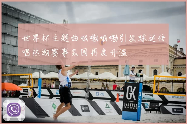 世界杯主题曲哦嘞哦嘞引发球迷传唱热潮赛事氛围再度升温