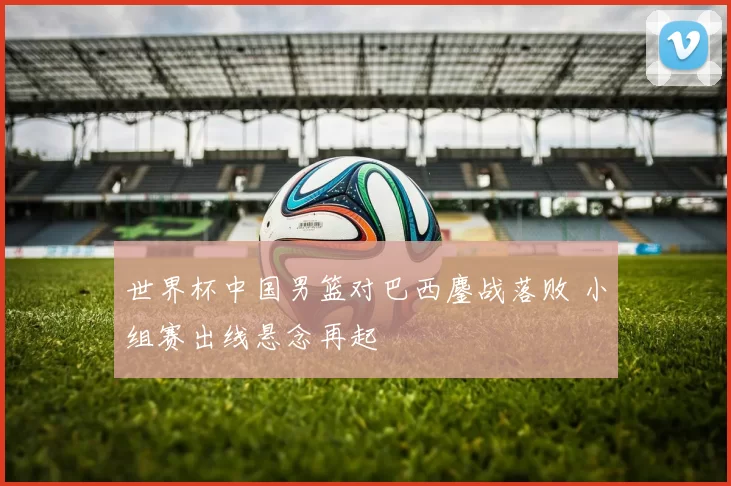 世界杯中国男篮对巴西鏖战落败 小组赛出线悬念再起