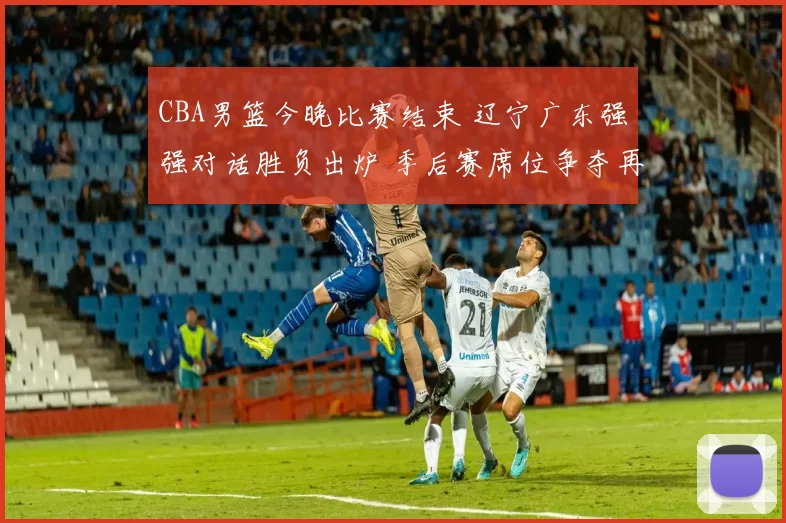 CBA男篮今晚比赛结束 辽宁广东强强对话胜负出炉 季后赛席位争夺再添悬念